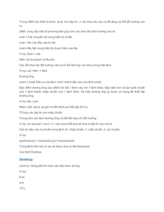 Trong UNIX các thiết bị được xử lý như tập tin -> các thao tác vào ra dễ dàng có thể đổi hướng vào
ra.
UNIX cung cấp một số phương tiện giúp cho các thao tác định hướng vào ra:
cmd > File Chuyển nội dung hiển thị ra file
cmd < file Lấy đầu vào từ file
cmd>>file Nội dung hiển thị được thêm vào file
Ví dụ: $cal > cde
Hiện nội dung lịch ra file abc
Các đổi thao tác đổi hướng vào ra có thể kết hợp với nhau trong một lệnh.
Ví dụ: cat <file1 > file2
Đường ống
cmd1 | cmd2 Đầu ra của lệnh cmd1 thành đầu vào của lệnh cmd2
Đặc điểm đường ống của UNIX nối kết 1 lệnh này với 1 lệnh khác. Đặc biệt hơn nó tạo xuất chuẩn
của 1 lệnh thành nhập chuẩn của 1 lệnh khác. Ký hiệu đường ống (|) được sử dụng để thiết lập
đường ống.
Ví dụ: $ls | sort
Nhận xuất của ls và gửi nó đến lệnh sort để sắp thứ tự.
Tổ hợp các tập tin với nhập chuẩn
Trong Unix các lệnh đường ống có thể kết hợp với đổi hướng.
Ví dụ: wc baocao* | sort -n > rep-count kết quả sẽ đưa ra tập tin rep-count.
Các ký kiệu vào ra chuẩn trong lệnh (0: nhập chuẩn, 1: xuất chuẩn, 2: sai chuẩn)
Ví dụ:
spell baocao > baocaodung 2> baocaosai &
Trong lệnh trên các từ sai sẽ được đưa ra file baocaosai.
Các lệnh Desktop
Desktop:
Lệnh bc: Dùng để tính toán các biểu thức số học
Ví dụ:
$ bc
x=5
10*x
 