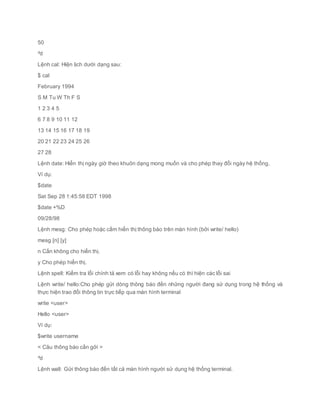 50
^d
Lệnh cal: Hiện lịch dưới dạng sau:
$ cal
February 1994
S M Tu W Th F S
1 2 3 4 5
6 7 8 9 10 11 12
13 14 15 16 17 18 19
20 21 22 23 24 25 26
27 28
Lệnh date: Hiển thị ngày giờ theo khuôn dạng mong muốn và cho phép thay đổi ngày hệ thống.
Ví dụ:
$date
Sat Sep 28 1:45:58 EDT 1998
$date +%D
09/28/98
Lệnh mesg: Cho phép hoặc cấm hiển thị thông báo trên màn hình (bởi write/ hello)
mesg [n] [y]
n Cấn không cho hiển thị.
y Cho phép hiển thị.
Lệnh spell: Kiểm tra lỗi chính tả xem có lỗi hay không nếu có thì hiện các lỗi sai
Lệnh write/ hello:Cho phép gửi dòng thông báo đến những người đang sử dụng trong hệ thống và
thực hiện trao đổi thông tin trực tiếp qua màn hình terminal
write <user>
Hello <user>
Ví dụ:
$write username
< Câu thông báo cần gởi >
^d
Lệnh wall: Gửi thông báo đến tất cả màn hình người sử dụng hệ thống terminal.
 