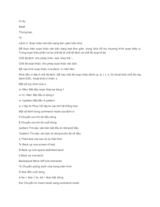 Ví dụ:
$wall
Thong bao
^d
Lệnh vi: Soạn thảo văn bản dạng đơn giản trên Unix
Để thực hiện soạn thảo văn bản dạng text đơn giản, trong Unix hỗ trợ chương trình soạn thảo vi.
Trong soạn thảo phân ra hai chế độ là chế độ lệnh và chế độ soạn thảo
Chế độ lệnh: cho phép chèn, xoá, thay thế ...
Chế độ soạn thảo: cho phép soạn thảo văn bản.
Để vào trình soạn thảo vi ta đánh: vi <tên file>
Khởi đầu vi đặt ở chế độ lệnh. Để vào chế độ soạn thảo đánh (a, A, i, I, o, O) thoát khỏi chế độ này
đánh ESC, thoát khỏi vi nhấn: x
Một số tuỳ chọn của vi
vi <file> Bắt đầu soạn thảo tại dòng 1
vi +n <file> Bắt đầu ở dòng n
vi +/pattern Bắt đầu ở pattern
vi -r tập tin Phục hồi tập tin sau khi hệ thống treo
Một số lệnh trong command mode của lệnh vi
0 Chuyển con trỏ tới đầu dòng
$ Chuyển con trỏ tới cuối dòng.
/pattern Tìm xâu văn bản bắt đầu từ dòng kế tiếp.
?pattern Tìm xâu văn bản từ dòng trước đó về đầu.
a Thêm text vào sau ký tự hiện thời.
^b Back up one screen of text.
B Back up one space-delimited word.
b Back up one word.
Backspace Move left one character.
^d Chuyển xuống dưới nửa trang màn hình
D Xoá đến cuối dòng
d dw = Xoá 1 từ, dd = Xoá một dòng
Esc Chuyển từ insert mode sang command mode
 