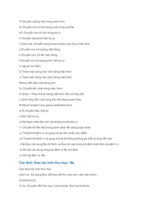 ^f Chuyển xuống một trang màn hình
G Chuyển con trỏ tới dòng cuối cùng của file
nG Chuyển con trỏ tới dòng thứ n
h Chuyển sang trái một ký tự.
i Chèn text (chuyển sang insert mode) sau ký tự hiện thời.
j Chuyển con trỏ xuống một dòng.
k Chuyển con trỏ lên một dòng.
l Chuyển con trỏ sang phải một ký tự.
n Lặp lại tìm kiếm.
O Thêm một dòng mới trên dòng hiện thời.
o Thêm một dòng mới dưới dòng hiện thời.
Return Bắt đầu một dòng mới
^u Chuyển lên nửa trang màn hình.
U Undo—Thay thế lại dòng hiện thời nếu có thay đổi.
u Undo thay đổi cuối cùng trên file đang soạn thảo.
W Move forward one space-delimited word.
w Di chuyển tiêp một từ.
x Xoá một ký tự.
:e file Soạn thảo file mới mà không thoát khỏi vi.
:n Chuyển tới file tiếp trong danh sách file dang soạn thảo.
:q Thoát khỏi lệnh vi và quay trở lại dấu nhắc của UNIX.
:q! Thoát khỏi lệnh vi và quay trở lại hệ thống không ghi bất cứ thay đổi nào.
:r file Đọc nội dung file chỉ định và đưa nó vào trong bộ đệm hiện thời của lệnh vi.
:w file Ghi nội dung trong bộ đệm ra file chỉ định.
:w Ghi bộ đệm ra đĩa.
Các lệnh thao tác trên thư mục, file
Các thao tác trên thư mục
Lệnh cd: Sử dụng lệnh để thay đổi thư mục làm việc hiện hành.
cd [directory]
Ví dụ: Chuyển đến thư mục /usr/include: $cd /usr/include
 