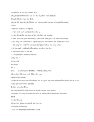Chuyển trở lại thư mục "home": $cd
Chuyển đến một thư mục con của thư mục hiện hành: $cd ccs
Chuyển đến thư mục cha: $cd..
Lệnh ls: Sử dụng lệnh ls để trình bày nội dung của thư mục ls [option] [directory]
option:
-l Hiện chi tiết thông tin một file
-c Hiện danh sách các tập tin theo thứ tự
-a Hiện lên các file bao gồm cả file .<tên file> (vd: .profile)
-F Hiện phân biệt giữa directory (/), executable files (*) với các file thông thường.
-u Sử dụng với –l hiện thay vì hiện last access time sẽ hiện last modification time.
-s Sử dụng với –l hiện file size dưới dạng blocks thay cho dạng bytes.
-t Sử dụng với –u sắp xếp đầu ra theo time thay cho tên.
-r Đảo ngược trình tự sắp xếp
-x Cho phép hiển thị dạng nhièu cột
Ví dụ: $ls -F
bin/ chmod*
etv/ temp
$ls -l
drwx------ 2 sshah admin 512 May 12 13:08 public_html
Lệnh mkdir: Sử dụng mkdir để tạo thư mục
mkdir [-p] [directory]
-p Tạo các thư mục gián tiếp nếu tên thư mục gián tiếp trong đường dẫn là không tồn tại sự tạo.
Ví dụ: tạo các thư mục gián tiếp:
$mkdir -p /usr/tam2/duc
thư mục tam2 không tồn tại do đó tạo cả thư mục tam2 và duc.
Lệnh pwd: Sử dụng lệnh pwd hiện toàn bộ đường dẫn của thư mục hiện hành
$pwd
/usr/tam1/dung
Lệnh rmdir: Sử dụng rmdir để xoá thư mục
rmdir [-ps] <directory>
-p Đòi hỏi chấp nhận các thư mục bị xoá.
 