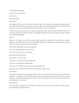 -s Không hiện thông báo.
Ví dụ: xoá 1 thư mục rỗng:
$rmdir dung
Các thao tác file
File System
File system là file được lưu trên UNIX. Mỗi file system lưu trong thư mục trong hệ thống cây thưc
mục UNIX. Mức đỉnh của cây thư mục là thư mục gốc (root directory) bắt đầu bằng /. tiếp sau là hệ
thống các thư mục con giá trị dài nhất có thể của một thư mục là 1,024 ký tự.
Thông thường ít quan tâm đến mức thấp của một file lưu trên hệ thống UNIX nhưng để hiểu kỹ ta
cần quan tâm đến hai khái niệm inodes và superblock. Một khi đ• hiểu nó sẽ giúp bạn thuận lợi trong
việc quản trị hệ thống file.
inodes
Inode duy trì thông tin về mỗi file và phụ thuộc vào kiểu file, Inode có thể có chứa hơn 40 phần
thông tin. Tuy nhiên hầu như chỉ có tác dụng đối với kernel và không liên quan đến người sử dụng.
Phần liên quan chủ yếu đến người sử dụng là:
mode: Đánh dấu quyền truy nhập và kiểu file.
link count: Số liên kết có chứa inode này.
user ID : ID của người chủ sở hữu file.
group ID: ID Group của file.
size Number: Kích thức file.
access time: Thời điẻm truy nhập gần nhất.
mod time: Thời điểm sửa đổi gần nhất.
inode time: Thời điểm mà cấu trúc inode thay đổi gần nhất.
block list: Danh sách số block đĩa mà có chứa segment đầu của file.
Superblocks
Là thông tin đặc biệt quan trọng lưu trên dĩa. Nó có chứa thông tin định hình của đĩa (số head,
cylinders ...), phần đầu của danh sách inode, và danh sách block tự do. Bởi vì thông tin này là quan
trọng cho nên hệ thống tự động giữa một bản sao trên đĩa tránh việc rủi ro. Nó chỉ liên quan đến khi
mà file system bị hỏng nặng.
Các kiểu File
Có 8 kiểu file là: Normal Files, Directories, Hard Links, Symbolic links, Sockets, Named Pipes,
Character Devices, Block Devices.
 