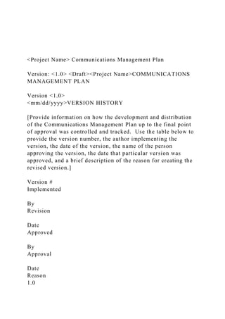 <Project Name> Communications Management Plan
Version: <1.0> <Draft><Project Name>COMMUNICATIONS
MANAGEMENT PLAN
Version <1.0>
<mm/dd/yyyy>VERSION HISTORY
[Provide information on how the development and distribution
of the Communications Management Plan up to the final point
of approval was controlled and tracked. Use the table below to
provide the version number, the author implementing the
version, the date of the version, the name of the person
approving the version, the date that particular version was
approved, and a brief description of the reason for creating the
revised version.]
Version #
Implemented
By
Revision
Date
Approved
By
Approval
Date
Reason
1.0
 