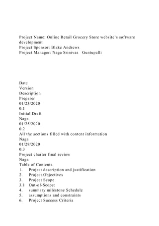 Project Name: Online Retail Grocery Store website’s software
development
Project Sponsor: Blake Andrews
Project Manager: Naga Srinivas Guntupalli
Date
Version
Description
Preparer
01/23/2020
0.1
Initial Draft
Naga
01/25/2020
0.2
All the sections filled with content information
Naga
01/28/2020
0.3
Project charter final review
Naga
Table of Contents
1. Project description and justification
2. Project Objectives
3. Project Scope
3.1 Out-of-Scope:
4. summary milestone Schedule
5. assumptions and constraints
6. Project Success Criteria
 