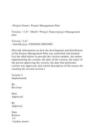 <Project Name> Project Management Plan
Version: <1.0> <Draft><Project Name>project Management
plan
Version <1.0>
<mm/dd/yyyy>VERSION HISTORY
[Provide information on how the development and distribution
of the Project Management Plan was controlled and tracked.
Use the table below to provide the version number, the author
implementing the version, the date of the version, the name of
the person approving the version, the date that particular
version was approved, and a brief description of the reason for
creating the revised version.]
Version #
Implemented
By
Revision
Date
Approved
By
Approval
Date
Reason
1.0
<Author name>
 