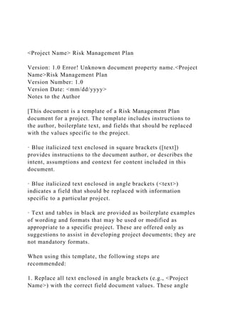 <Project Name> Risk Management Plan
Version: 1.0 Error! Unknown document property name.<Project
Name>Risk Management Plan
Version Number: 1.0
Version Date: <mm/dd/yyyy>
Notes to the Author
[This document is a template of a Risk Management Plan
document for a project. The template includes instructions to
the author, boilerplate text, and fields that should be replaced
with the values specific to the project.
· Blue italicized text enclosed in square brackets ([text])
provides instructions to the document author, or describes the
intent, assumptions and context for content included in this
document.
· Blue italicized text enclosed in angle brackets (<text>)
indicates a field that should be replaced with information
specific to a particular project.
· Text and tables in black are provided as boilerplate examples
of wording and formats that may be used or modified as
appropriate to a specific project. These are offered only as
suggestions to assist in developing project documents; they are
not mandatory formats.
When using this template, the following steps are
recommended:
1. Replace all text enclosed in angle brackets (e.g., <Project
Name>) with the correct field document values. These angle
 