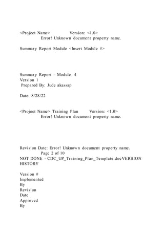 <Project Name> Version: <1.0>
Error! Unknown document property name.
Summary Report Module <Insert Module #>
Summary Report – Module 4
Version 1
Prepared By: Jude akassap
Date: 8/28/22
<Project Name> Training Plan Version: <1.0>
Error! Unknown document property name.
Revision Date: Error! Unknown document property name.
Page 2 of 10
NOT DONE - CDC_UP_Training_Plan_Template.docVERSION
HISTORY
Version #
Implemented
By
Revision
Date
Approved
By
 