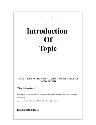 Introduction
Of
Topic
INVESTMENT PATTERN ON THE BASIS OF RISK PROFILE
OF INVESTORS
What is Investment?
Investment is the purchase of an asset or item with the hope that it will generate
income or
appreciate in the future and be sold at the higher price.
Investment Risk Profile
1
 