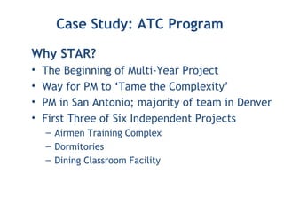 Case Study: ATC Program
Why STAR?
• The Beginning of Multi-Year Project
• Way for PM to ‘Tame the Complexity’
• PM in San Antonio; majority of team in Denver
• First Three of Six Independent Projects
– Airmen Training Complex
– Dormitories
– Dining Classroom Facility
 