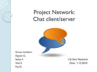 Project Network:
                 Chat client/server




Group members:
Ognjen G.
Stefan F.                      1.St Sem Network
Vlad Z.                          Date: 1.12.2010
Paul R.
 