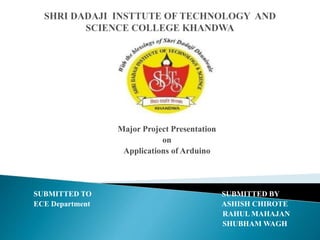 Major Project Presentation
on
Applications of Arduino
SUBMITTED TO SUBMITTED BY
ECE Department ASHISH CHIROTE
RAHUL MAHAJAN
SHUBHAM WAGH
 