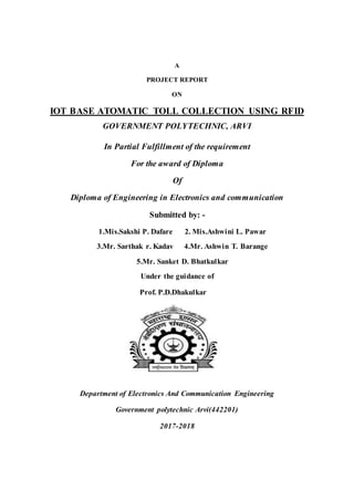 A
PROJECT REPORT
ON
IOT BASE ATOMATIC TOLL COLLECTION USING RFID
GOVERNMENT POLYTECHNIC, ARVI
In Partial Fulfillment of the requirement
For the award of Diploma
Of
Diploma of Engineering in Electronics and communication
Submitted by: -
1.Mis.Sakshi P. Dafare 2. Mis.Ashwini L. Pawar
3.Mr. Sarthak r. Kadav 4.Mr. Ashwin T. Barange
5.Mr. Sanket D. Bhatkulkar
Under the guidance of
Prof. P.D.Dhakulkar
Department of Electronics And Communication Engineering
Government polytechnic Arvi(442201)
2017-2018
 