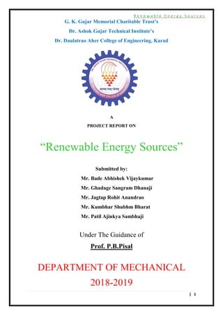 R e n e w a b l e E n e r g y S o u r c e s
| 1
G. K. Gujar Memorial Charitable Trust’s
Dr. Ashok Gujar Technical Institute’s
Dr. Daulatrao Aher College of Engineering, Karad
A
PROJECT REPORT ON
“Renewable Energy Sources”
Submitted by:
Mr. Bade Abhishek Vijaykumar
Mr. Ghadage Sangram Dhanaji
Mr. Jagtap Rohit Anandrao
Mr. Kumbhar Shubhm Bharat
Mr. Patil Ajinkya Sambhaji
Under The Guidance of
Prof. P.B.Pisal
DEPARTMENT OF MECHANICAL
2018-2019
 