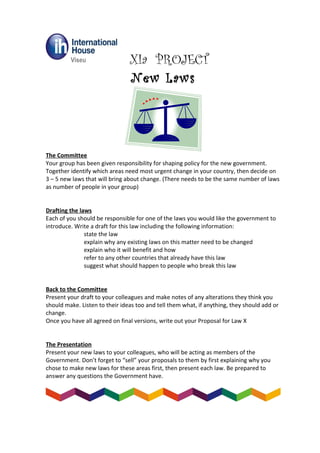 XIa PROJECT
New Laws
The Committee
Your group has been given responsibility for shaping policy for the new government.
Together identify which areas need most urgent change in your country, then decide on
3 – 5 new laws that will bring about change. (There needs to be the same number of laws
as number of people in your group)
Drafting the laws
Each of you should be responsible for one of the laws you would like the government to
introduce. Write a draft for this law including the following information:
state the law
explain why any existing laws on this matter need to be changed
explain who it will benefit and how
refer to any other countries that already have this law
suggest what should happen to people who break this law
Back to the Committee
Present your draft to your colleagues and make notes of any alterations they think you
should make. Listen to their ideas too and tell them what, if anything, they should add or
change.
Once you have all agreed on final versions, write out your Proposal for Law X
The Presentation
Present your new laws to your colleagues, who will be acting as members of the
Government. Don’t forget to “sell” your proposals to them by first explaining why you
chose to make new laws for these areas first, then present each law. Be prepared to
answer any questions the Government have.
 