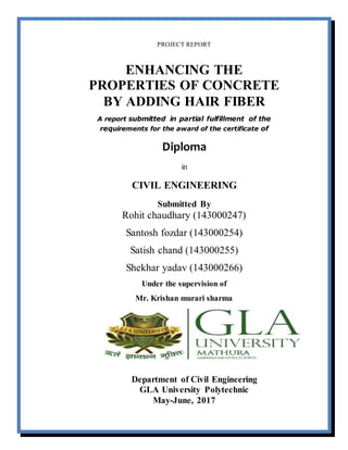 PROJECT REPORT
ENHANCING THE
PROPERTIES OF CONCRETE
BY ADDING HAIR FIBER
A report submitted in partial fulfillment of the
requirements for the award of the certificate of
Diploma
in
CIVIL ENGINEERING
Submitted By
Rohit chaudhary (143000247)
Santosh fozdar (143000254)
Satish chand (143000255)
Shekhar yadav (143000266)
Under the supervision of
Mr. Krishan murari sharma
Department of Civil Engineering
GLA University Polytechnic
May-June, 2017
 