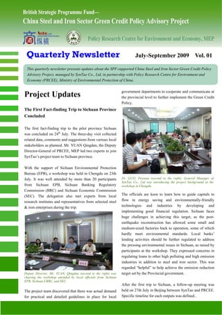 Quarterly Newsletter                                                     July-September 2009 Vol. 01

 This quarterly newsletter presents updates about the SPF-supported China Steel and Iron Sector Green Credit Policy
 Advisory Project, managed by SynTao Co., Ltd, in partnership with Policy Research Centre for Environment and
 Economy (PRCEE), Ministry of Environmental Protection of China.

                                                                 government departments to cooperate and communicate at
Project Updates                                                  the provincial level to further implement the Green Credit
                                                                 Policy.
The First Fact-finding Trip to Sichuan Province
Concluded

The first fact-finding trip to the pilot province Sichuan
was concluded on 24th July. The three-day visit collected
related data, comments and suggestions from various local
stakeholders as planned. Mr. YUAN Qingdan, the Deputy
Director-General of PRCEE, MEP led two experts to join
SynTao’s project team to Sichuan province.

With the support of Sichuan Environmental Protection
Bureau (EPB), a workshop was held in Chengdu on 23th
July. It was well attended by more than 20 participants          Dr. GUO, Peiyuan (second to the right), General Manager of
                                                                 SynTao Co., Ltd was introducing the project background at the
from Sichuan EPB, Sichuan Banking Regulatory                     workshop in Chengdu.
Commission (BRC) and Sichuan Economic Commission
(SEC). The delegation also met experts from local                The officials are keen to learn how to guide capitals to
research institutes and representatives from selected steel      flow in energy saving and environmentally-friendly
& iron enterprises during the trip.                              technologies and industries by developing and
                                                                 implementing good financial regulation. Sichuan faces
                                                                 huge challenges in achieving this target, as the post-
                                                                 earthquake reconstruction has allowed some small and
                                                                 medium-sized factories back to operation, some of which
                                                                 hardly meet environmental standards. Local banks’
                                                                 lending activities should be further regulated to address
                                                                 the pressing environmental issues in Sichuan, as raised by
                                                                 participants at the workshop. They expressed concerns in
                                                                 regulating loans to other high polluting and high emission
                                                                 industries in addition to steel and iron sector. This was
                                                                 regarded “helpful” to help achieve the emission reduction
Deputy Director, Mr. YUAN, Qingdan (second to the right) was     target set by the Provincial government.
chairing the workshop attended by local officials from Sichuan
EPB, Sichuan CBRC, and SEC.
                                                                 After the first trip to Sichuan, a follow-up meeting was
The project team discovered that there was actual demand         held on 27th July in Beijing between SynTao and PRCEE.
for practical and detailed guidelines in place for local         Specific timeline for each outputs was defined..
 