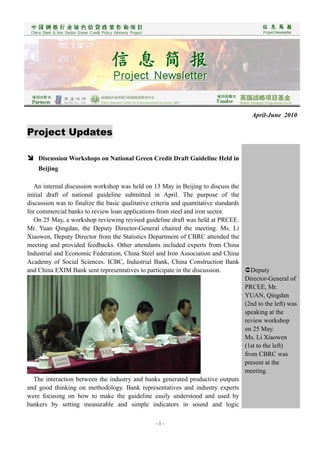 April-June 2010

Project Updates

 Discussion Workshops on National Green Credit Draft Guideline Held in
    Beijing

   An internal discussion workshop was held on 13 May in Beijing to discuss the
initial draft of national guideline submitted in April. The purpose of the
discussion was to finalize the basic qualitative criteria and quantitative standards
for commercial banks to review loan applications from steel and iron sector.
   On 25 May, a workshop reviewing revised guideline draft was held at PRCEE.
Mr. Yuan Qingdan, the Deputy Director-General chaired the meeting. Ms. Li
Xiaowen, Deputy Director from the Statistics Department of CBRC attended the
meeting and provided feedbacks. Other attendants included experts from China
Industrial and Economic Federation, China Steel and Iron Association and China
Academy of Social Sciences. ICBC, Industrial Bank, China Construction Bank
and China EXIM Bank sent representatives to participate in the discussion.           Deputy
                                                                                     Director-General of
                                                                                     PRCEE, Mr.
                                                                                     YUAN, Qingdan
                                                                                     (2nd to the left) was
                                                                                     speaking at the
                                                                                     review workshop
                                                                                     on 25 May.
                                                                                     Ms. Li Xiaowen
                                                                                     (1st to the left)
                                                                                     from CBRC was
                                                                                     present at the
                                                                                     meeting.
   The interaction between the industry and banks generated productive outputs
and good thinking on methodology. Bank representatives and industry experts
were focusing on how to make the guideline easily understood and used by
bankers by setting measurable and simple indicators in sound and logic

                                                  -1-
 