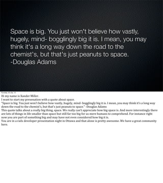 Space is big. You just won't believe how vastly,
hugely, mind- bogglingly big it is. I mean, you may
think it's a long way down the road to the
chemist's, but that's just peanuts to space.
-Douglas Adams
Thursday, 25 July, 13
Hi	
  my	
  name	
  is	
  Xander	
  Miller.
I	
  want	
  to	
  start	
  my	
  presenation	
  with	
  a	
  quote	
  about	
  space.
“Space	
  is	
  big.	
  You	
  just	
  won't	
  believe	
  how	
  vastly,	
  hugely,	
  mind-­‐	
  bogglingly	
  big	
  it	
  is.	
  I	
  mean,	
  you	
  may	
  think	
  it's	
  a	
  long	
  way	
  
down	
  the	
  road	
  to	
  the	
  chemist's,	
  but	
  that's	
  just	
  peanuts	
  to	
  space.”	
  -­‐Douglas	
  Adams
This	
  quote	
  talks	
  about	
  a	
  really	
  big	
  thing,	
  space.	
  We	
  really	
  can’t	
  appreciate	
  how	
  big	
  space	
  is.	
  And	
  more	
  interestingly	
  there	
  
are	
  lots	
  of	
  things	
  in	
  life	
  smaller	
  than	
  space	
  but	
  still	
  far	
  too	
  big	
  for	
  us	
  mere	
  humans	
  to	
  comprehend.	
  For	
  instance	
  right	
  
now	
  you	
  are	
  part	
  of	
  something	
  big	
  and	
  may	
  have	
  not	
  even	
  considered	
  how	
  big	
  it	
  is.	
  
You	
  are	
  in	
  a	
  rails	
  developer	
  presentation	
  night	
  in	
  Ottawa	
  and	
  that	
  alone	
  is	
  pretty	
  awesome.	
  We	
  have	
  a	
  great	
  community	
  
here.	
  
 