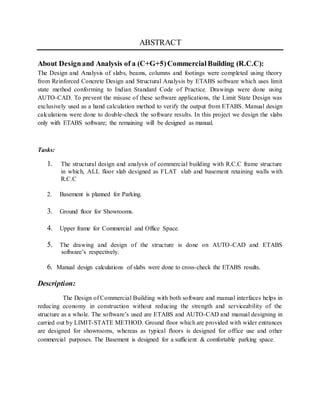 ABSTRACT
About Designand Analysis of a (C+G+5)CommercialBuilding (R.C.C):
The Design and Analysis of slabs, beams, columns and footings were completed using theory
from Reinforced Concrete Design and Structural Analysis by ETABS software which uses limit
state method conforming to Indian Standard Code of Practice. Drawings were done using
AUTO-CAD. To prevent the misuse of these software applications, the Limit State Design was
exclusively used as a hand calculation method to verify the output from ETABS. Manual design
calculations were done to double-check the software results. In this project we design the slabs
only with ETABS software; the remaining will be designed as manual.
Tasks:
1. The structural design and analysis of commercial building with R.C.C frame structure
in which, ALL floor slab designed as FLAT slab and basement retaining walls with
R.C.C
2. Basement is planned for Parking.
3. Ground floor for Showrooms.
4. Upper frame for Commercial and Office Space.
5. The drawing and design of the structure is done on AUTO-CAD and ETABS
software’s respectively.
6. Manual design calculations of slabs were done to cross-check the ETABS results.
Description:
The Design of Commercial Building with both software and manual interfaces helps in
reducing economy in construction without reducing the strength and serviceability of the
structure as a whole. The software’s used are ETABS and AUTO-CAD and manual designing in
carried out by LIMIT-STATE METHOD. Ground floor which are provided with wider entrances
are designed for showrooms, whereas as typical floors is designed for office use and other
commercial purposes. The Basement is designed for a sufficient & comfortable parking space.
 