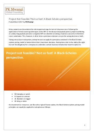 1
Project Not Feasible? Not so fast! A Black-Scholes perspective.
Posted March 2017 by PK Mwangi
Many projects are discarded at the initial appraisal stage for lack of a business case. Following the
application of initial screening techniques as the NPV or the discounted payback period, projects exhibiting
an unduly long payback period or a negative NPV are deemed as lacking a business case and are therefore
never undertaken. This, however, is often times a premature decision or even the wrong decision or both.
Taking into account real options, entrepreneurs can apply the principles contained in the Black-Scholes
options pricing model to better inform their investment decisions. Real options refer to the ability (the right
but not the obligation) for a company to undertake a certain business initiative but have the option to
 R- Redeploy or switch
 E- Expand or contract
 A- Abandon or stagger
 D- Delay or defer
the investment or resources. Just like with a typical finance option, the Black-Scholes options pricing model
principles can equally be applied to real options as follows:
Project not feasible? Not so fast! A Black-Scholes
perspective.
 
