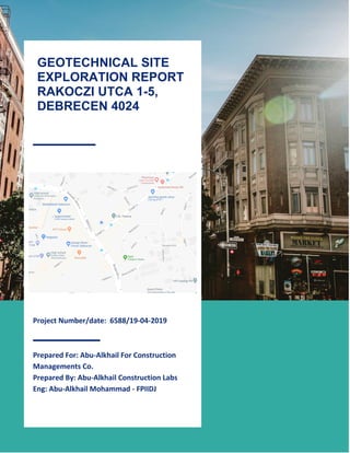1
Project Number/date: 6588/19-04-2019
Prepared For: Abu-Alkhail For Construction
Managements Co.
Prepared By: Abu-Alkhail Construction Labs
Eng: Abu-Alkhail Mohammad - FPIIDJ
GEOTECHNICAL SITE
EXPLORATION REPORT
RAKOCZI UTCA 1-5,
DEBRECEN 4024
 