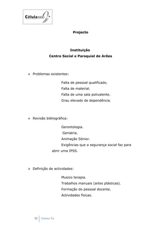 Projecto




                           Instituição
            Centro Social e Paroquial de Arões




 Problemas existentes:

                    Falta de pessoal qualificado.
                    Falta de material.
                    Falta de uma sala polivalente.
                    Grau elevado de dependência.




 Revisão bibliográfica:

                    Gerontologia.
                    Geriatria.
                    Animação Sénior.
                    Exigências que a segurança social faz para
              abrir uma IPSS.




 Definição de actividades:

                    Musico terapia.
                    Trabalhos manuais (artes plásticas).
                    Formação do pessoal docente.
                    Actividades físicas.




   11 Anima Tu
 