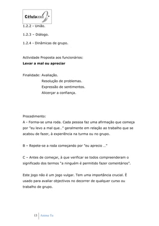 1.2.2 - União.

1.2.3 – Diálogo.

1.2.4 - Dinâmicas de grupo.



Actividade Proposta aos funcionários:
Levar a mal ou apreciar


Finalidade: Avaliação.
           Resolução de problemas.
           Expressão de sentimentos.
           Alicerçar a confiança.




Procedimento:
A - Forma-se uma roda. Cada pessoa faz uma afirmação que começa
por ”eu levo a mal que…” geralmente em relação ao trabalho que se
acabou de fazer, à experiência na turma ou no grupo.


B – Repete-se a roda começando por ”eu aprecio …”


C – Antes de começar, à que verificar se todos compreenderam o
significado dos termos “a ninguém é permitido fazer comentários”.


Este jogo não é um jogo vulgar. Tem uma importância crucial. È
usado para avaliar objectivos no decorrer de qualquer curso ou
trabalho de grupo.




       13 Anima Tu
 