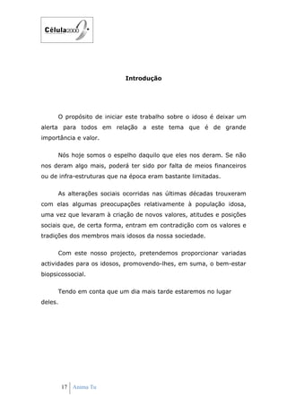 Introdução




      O propósito de iniciar este trabalho sobre o idoso é deixar um
alerta para todos em relação a este tema que é de grande
importância e valor.

      Nós hoje somos o espelho daquilo que eles nos deram. Se não
nos deram algo mais, poderá ter sido por falta de meios financeiros
ou de infra-estruturas que na época eram bastante limitadas.

      As alterações sociais ocorridas nas últimas décadas trouxeram
com elas algumas preocupações relativamente à população idosa,
uma vez que levaram à criação de novos valores, atitudes e posições
sociais que, de certa forma, entram em contradição com os valores e
tradições dos membros mais idosos da nossa sociedade.

      Com este nosso projecto, pretendemos proporcionar variadas
actividades para os idosos, promovendo-lhes, em suma, o bem-estar
biopsicossocial.

      Tendo em conta que um dia mais tarde estaremos no lugar
deles.




         17 Anima Tu
 