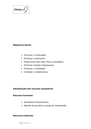 Objectivos Gerais




       •   Promover a criatividade
       •   Promover a autonomia
       •   Proporcionar bem-estar físico e psicológico
       •   Promover relações interpessoais
       •   Promover a mobilidade
       •   Combater o sedentarismo




Identificação dos recursos necessários


Recursos humanos:


       •   Animadores Socioculturais;
       •   Agentes de geriatria e equipa de coordenação.




Recursos materiais:


      18 Anima Tu
 