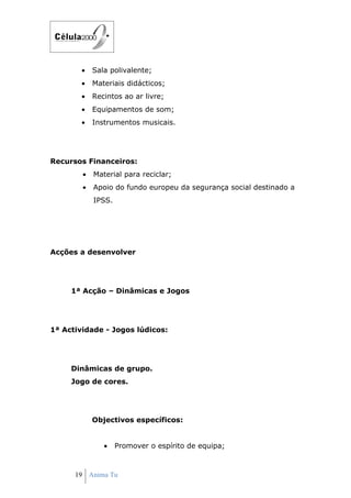 •   Sala polivalente;
        •   Materiais didácticos;
        •   Recintos ao ar livre;
        •   Equipamentos de som;
        •   Instrumentos musicais.




Recursos Financeiros:
        •   Material para reciclar;
        •   Apoio do fundo europeu da segurança social destinado a
            IPSS.




Acções a desenvolver




     1ª Acção – Dinâmicas e Jogos




1ª Actividade - Jogos lúdicos:




     Dinâmicas de grupo.
     Jogo de cores.




            Objectivos específicos:


               •    Promover o espírito de equipa;



      19 Anima Tu
 