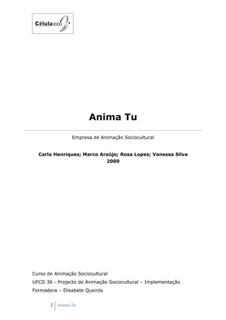 Anima Tu

                Empresa de Animação Sociocultural


  Carla Henriques; Marco Araújo; Rosa Lopes; Vanessa Silva
                           2009




Curso de Animação Sociocultural
UFCD 36 - Projecto de Animação Sociocultural – Implementação
Formadora – Elisabete Queirós


       2 Anima Tu
 