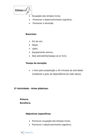 •   Ocupação dos tempos livres;
                •   Promover o desenvolvimento cognitivo;
                •   Promover a diversão.




          Recursos:


                •   Giz de cor;
                •   Papel;
                •   Lápis;
                •   Equipamento sonoro;
                •   Sala polivalente/espaço ao ar livre.


          Tempo de duração:


                •   1 hora para preparação e 45 minutos de actividade
                    (mediante o grau de dependência de cada idoso).




2ª Actividade - Artes plásticas:




     Pintura.
     Escultura.




          Objectivos específicos:


                •   Promover ocupação dos tempos livres;
                •   Promover o desenvolvimento cognitivo;


      20 Anima Tu
 