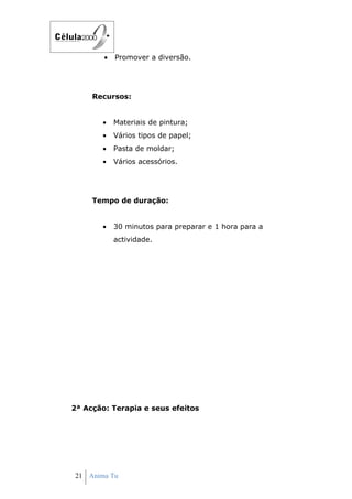 •   Promover a diversão.




     Recursos:


       •    Materiais de pintura;
       •    Vários tipos de papel;
       •    Pasta de moldar;
       •    Vários acessórios.




     Tempo de duração:


       •    30 minutos para preparar e 1 hora para a
            actividade.




2ª Acção: Terapia e seus efeitos




21 Anima Tu
 