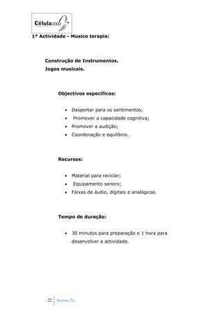 1ª Actividade - Musico terapia:




     Construção de Instrumentos.
     Jogos musicais.




          Objectivos específicos:


             •   Despertar para os sentimentos;
             •   Promover a capacidade cognitiva;
             •   Promover a audição;
             •   Coordenação e equilíbrio.




          Recursos:


             •   Material para reciclar;
             •   Equipamento sonoro;
             •   Faixas de áudio, digitais e analógicas.




          Tempo de duração:


             •   30 minutos para preparação e 1 hora para
                 desenvolver a actividade.




      22 Anima Tu
 