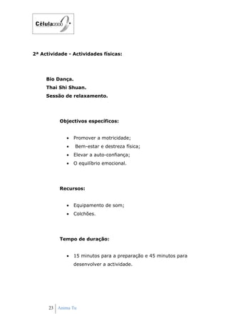 2ª Actividade - Actividades físicas:




     Bio Dança.
     Thai Shi Shuan.
     Sessão de relaxamento.




          Objectivos específicos:


             •   Promover a motricidade;
             •    Bem-estar e destreza física;
             •   Elevar a auto-confiança;
             •   O equilíbrio emocional.




          Recursos:


             •   Equipamento de som;
             •   Colchões.




          Tempo de duração:


             •   15 minutos para a preparação e 45 minutos para
                 desenvolver a actividade.




      23 Anima Tu
 