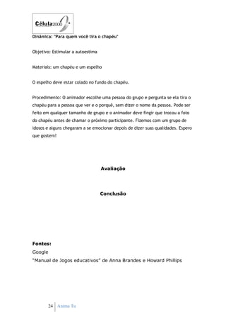 Dinâmica: "Para quem você tira o chapéu"


Objetivo: Estimular a autoestima


Materiais: um chapéu e um espelho


O espelho deve estar colado no fundo do chapéu.


Procedimento: O animador escolhe uma pessoa do grupo e pergunta se ela tira o
chapéu para a pessoa que ver e o porquê, sem dizer o nome da pessoa. Pode ser
feito em qualquer tamanho de grupo e o animador deve fingir que trocou a foto
do chapéu antes de chamar o próximo participante. Fizemos com um grupo de
idosos e alguns chegaram a se emocionar depois de dizer suas qualidades. Espero
que gostem!




                                   Avaliação




                                   Conclusão




Fontes:
Google
“Manual de Jogos educativos” de Anna Brandes e Howard Phillips




         24 Anima Tu
 