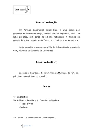 Contextualização


     Em Portugal Continental, existe Fafe. É uma cidade que
pertence ao distrito de Braga, dividida em 36 freguesias, com 220
Km2 de área, com cerca de 52 mil habitantes. A maioria da
população activa trabalha na indústria, no comércio e na agricultura.


     Neste concelho encontramos a Vila de Arões, situada a oeste de
Fafe, às portas do conselho de Guimarães.




                       Resumo Analítico



     Segundo o Diagnóstico Social da Câmara Municipal de Fafe, as
principais necessidades do conselho




                               Índice




4 - Diagnóstico
5 - Análise da Realidade ou Caracterização Geral
     - Tabela SWOT
     - Iceberg




2 – Desenho e Desenvolvimento do Projecto



       3 Anima Tu
 
