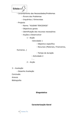 - Levantamento das Necessidades/Problemas
               - Árvore dos Problemas
               - Inquéritos / Entrevistas
      - Projecto
               - Nome: “AJUDAR TERCEIROS”
               - Objectivos gerais
               - Identificação dos recursos necessários
               - Acções a Desenvolver
                     1 - Acção
                           -Actividade 1
                                 - Objectivo específico
                                 - Recursos (Materiais, Financeiros,
      Humanos…)
                                 - Tempo de duração
                           - Actividade 2
                           -…
                     2 – Acção


3 – Avaliação
      - Desenho Avaliação
Conclusão
Anexos
Bibliografia




                                 Diagnóstico




                           Caracterização Geral



         4 Anima Tu
 