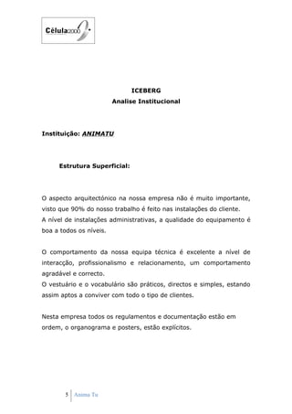 ICEBERG
                         Analise Institucional




Instituição: ANIMATU




     Estrutura Superficial:




O aspecto arquitectónico na nossa empresa não é muito importante,
visto que 90% do nosso trabalho é feito nas instalações do cliente.
A nível de instalações administrativas, a qualidade do equipamento é
boa a todos os níveis.


O comportamento da nossa equipa técnica é excelente a nível de
interacção, profissionalismo e relacionamento, um comportamento
agradável e correcto.
O vestuário e o vocabulário são práticos, directos e simples, estando
assim aptos a conviver com todo o tipo de clientes.


Nesta empresa todos os regulamentos e documentação estão em
ordem, o organograma e posters, estão explícitos.




        5 Anima Tu
 