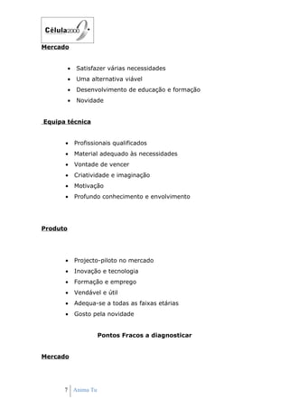 Mercado


          •   Satisfazer várias necessidades
          •   Uma alternativa viável
          •   Desenvolvimento de educação e formação
          •   Novidade


Equipa técnica


      •       Profissionais qualificados
      •       Material adequado às necessidades
      •       Vontade de vencer
      •       Criatividade e imaginação
      •       Motivação
      •       Profundo conhecimento e envolvimento




Produto




      •       Projecto-piloto no mercado
      •       Inovação e tecnologia
      •       Formação e emprego
      •       Vendável e útil
      •       Adequa-se a todas as faixas etárias
      •       Gosto pela novidade


                      Pontos Fracos a diagnosticar


Mercado




      7 Anima Tu
 