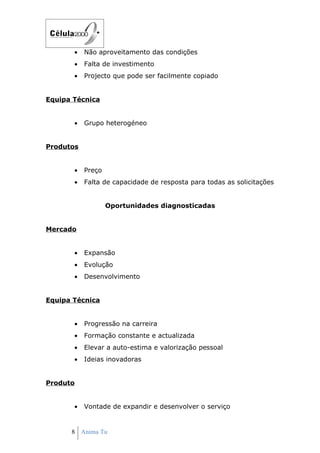 •   Não aproveitamento das condições
       •   Falta de investimento
       •   Projecto que pode ser facilmente copiado


Equipa Técnica


       •   Grupo heterogéneo


Produtos


       •   Preço
       •   Falta de capacidade de resposta para todas as solicitações


                   Oportunidades diagnosticadas


Mercado


       •   Expansão
       •   Evolução
       •   Desenvolvimento


Equipa Técnica


       •   Progressão na carreira
       •   Formação constante e actualizada
       •   Elevar a auto-estima e valorização pessoal
       •   Ideias inovadoras


Produto


       •   Vontade de expandir e desenvolver o serviço


      8 Anima Tu
 