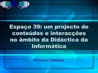 Espaço 39: um projecto de
 conteúdos e interacções
no âmbito da Didáctica da
       Informática

       Fernanda Ledesma
 
