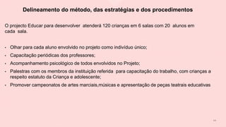 Delineamento do método, das estratégias e dos procedimentos
O projecto Educar para desenvolver atenderá 120 crianças em 6 salas com 20 alunos em
cada sala.
• Olhar para cada aluno envolvido no projeto como indivíduo único;
• Capacitação periódicas dos professores;
• Acompanhamento psicológico de todos envolvidos no Projeto;
• Palestras com os membros da instituição referida para capacitação do trabalho, com crianças a
respeito estatuto da Criança e adolescente;
• Promover campeonatos de artes marciais,músicas e apresentação de peças teatrais educativas
1 1
 