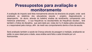 Pressupostos para avaliação e
monitoramento
A avaliação de impacto será feita mensalmente através da directoria do projeto, onde será
analisado os relatórios dos educadores (escola / projeto), diagnosticando o
desempenho do aluno, através do boletim( analise de rendimento, comparando com
históricos anteriores) , e sua frequência na escola(média da frequência escolar) , terá
também o Índice de disciplina, que será dado por, notas de 0 a 5 dadas pelos educadores,
e o responsável pela criança, afim de medir seu comportamento dentro e fora da escola.
Será analisado também a saúde da Criança através da pesagem e medição, analisando se
estão no peso ideal para a idade, essa análise será feita a cada trimestre por um
Nutricionista.
1 8
 