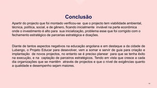 Conclusão
Apartir do projecto que foi montado verificou-se que o projecto tem viabilidade ambiental,
técnica, política, social, e de gênero, ficando inicialmente inviável na parte econômica
onde o investimento é alto para sua inicialização, problema esse que foi corrigido com o
fechamento estratégico de parcerias estratégica e doações.
Diante de tantos aspectos negativos na educação angolana e em destaque a da cidade de
Lubango, o Projeto Educar para desevolver, vem a somar e servir de guia para criação e
implantação de novos projectos, no entanto se é preciso planear para que se tenha êxito
na execução, e na captação de parceiros estratégicos. Tendo em vista que cresce a cada
dia organizações que se mantêm através de projectos e que o nível de exigências quanto
a qualidade e desempenho sejam maiores.
1 9
 