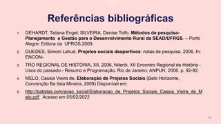 Referências bibliográficas
1. GEHARDT, Tatiana Engel; SILVEIRA, Denise Tolfo. Métodos de pesquisa-
Planejamento e Gestão para o Desenvolvimento Rural da SEAD/UFRGS. – Porto
Alegre: Editora da UFRGS,2009.
2. GUEDES, Simoni Lahud. Projetos sociais desportivos: notas de pesquisa. 2006. In:
ENCON-
3. TRO REGIONAL DE HISTÓRIA, XII, 2006, Niterói. XII Encontro Regional de História -
Usos do passado - Resumo e Programação. Rio de Janeiro: ANPUH, 2006. p. 92-92.
4. MELO, Cassia Vieira de, Elaboração de Projetos Sociais (Belo Horizonte,
Convenção Ba tista Mineira, 2009) Disponível em:
5. http://batistas.com/acao_social/Elaboracao_de_Projetos_Sociais_Cassia_Vieira_de_M
elo.pdf. Acesso em 05/02/2022
2 1
 