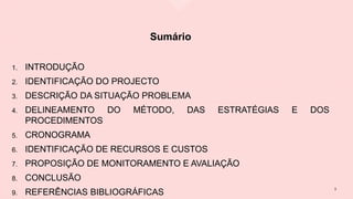 Sumário
1. INTRODUÇÃO
2. IDENTIFICAÇÃO DO PROJECTO
3. DESCRIÇÃO DA SITUAÇÃO PROBLEMA
4. DELINEAMENTO DO MÉTODO, DAS ESTRATÉGIAS E DOS
PROCEDIMENTOS
5. CRONOGRAMA
6. IDENTIFICAÇÃO DE RECURSOS E CUSTOS
7. PROPOSIÇÃO DE MONITORAMENTO E AVALIAÇÃO
8. CONCLUSÃO
9. REFERÊNCIAS BIBLIOGRÁFICAS
3
 