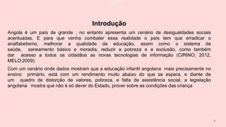 Introdução
Angola é um país de grande , no entanto apresenta um cenário de desigualdades sociais
acentuadas. E para que venha combater essa realidade o país tem que erradicar o
analfabetismo, melhorar a qualidade da educação, assim como o sistema de
saúde, saneamento básico e moradia, reduzir a pobreza e a exclusão, como também
dar acesso a todos os cidadãos as novas tecnologias de informação (CIRINO; 2012,
MELO;2009).
Com um cenário onde dados mostram que a educação infantil angolana mais precisamente no
ensino primário, está com um rendimento muito abaixo do que se espera, e diante de
um quadro de distorção de valores, pobreza, e falta de assistência social, a legislação
angolana mostra que não é só dever do Estado, prover sobre as condições das criança
4
 