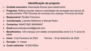 Identificação do projecto
1. Unidade executora: Associação Educar para desenvolver
2. Programa: Reforço escolar, leitura e actividades de recreação dos alunos da
escola primária 1792 Tchavola do município do Lubango, Província da Huila
3. Responsável: Rivaldo Francisco
4. Coordenação: Leandra Malheiros e Manuel Pedro
5. Contactos: 948427360/ 994084697
6. Email:associadosjovens9@gmail.com
7. Beneficiários: 120 crianças com idades compreendidas entre 5 á 11 anos de
idade
8. Inicio : 8 de Fevereiro de 2022 Termino : 10 de Setembro de 2022
9. Duração : 6 meses
10. Custo estimado: 16.000.000kz
5
 