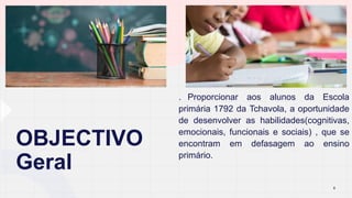 OBJECTIVO
Geral
. Proporcionar aos alunos da Escola
primária 1792 da Tchavola, a oportunidade
de desenvolver as habilidades(cognitivas,
emocionais, funcionais e sociais) , que se
encontram em defasagem ao ensino
primário.
6
 